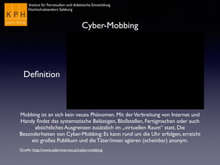 Institut für Fernstudien und didaktische Entwicklung
Hochschulstandort Salzburg
Cyber-Mobbing
Deﬁnition
Mobbing ist an sich kein neues Phänomen. Mit derVerbreitung von Internet und
Handy ﬁndet das systematische Belästigen, Bloßstellen, Fertigmachen oder auch
absichtliches Ausgrenzen zusätzlich im „virtuellen Raum“ statt. Die
Besonderheiten von Cyber-Mobbing: Es kann rund um die Uhr erfolgen, erreicht
ein großes Publikum und die Täter/innen agieren (scheinbar) anonym.
Quelle: http://www.saferinternet.at/cyber-mobbing
 