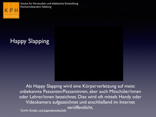 Institut für Fernstudien und didaktische Entwicklung
Hochschulstandort Salzburg
Happy Slapping
Als Happy Slapping wird eine Körperverletzung auf meist
unbekannte Passanten/Passantinnen, aber auch Mitschüler/innen
oder Lehrer/innen bezeichnet. Dies wird oft mittels Handy oder
Videokamera aufgezeichnet und anschließend im Internet
veröffentlicht.
Quelle: Kinder- und Jugendanwaltschaft
 