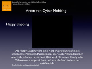 Institut für Fernstudien und didaktische Entwicklung
Hochschulstandort Salzburg
Arten von Cyber-Mobbing
Happy Slapping
Als Happy Slapping wird eine Körperverletzung auf meist
unbekannte Passanten/Passantinnen, aber auch Mitschüler/innen
oder Lehrer/innen bezeichnet. Dies wird oft mittels Handy oder
Videokamera aufgezeichnet und anschließend im Internet
veröffentlicht.
Quelle: Kinder- und Jugendanwaltschaft
 