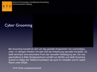 Institut für Fernstudien und didaktische Entwicklung
Hochschulstandort Salzburg
Cyber Grooming
Bei Grooming handelt es sich um das gezielte Ansprechen von unmündigen,
unter 14- jährigen Kindern mit dem Ziel der Anbahnung sexueller Kontakte. Es
stellt demnach eine besondere Form der sexuellen Belästigung dar. Der neu
geschaffene § 208a Strafgesetzbuch schafft nun Abhilfe und stellt Grooming
sowohl im Wege der Telekommunikation als auch im virtuellen und im realen
Raum unter Strafe.
Quelle: Kinder- und Jugendanwaltschaft
 
