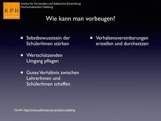 Institut für Fernstudien und didaktische Entwicklung
Hochschulstandort Salzburg
Wie kann man vorbeugen?
• Sebstbewusstsein der
SchülerInnen stärken
• Wertschätzenden
Umgang pﬂegen
• GutesVerhältnis zwischen
LehrerInnen und
SchülerInnen schaffen
• Verhaltensvereinbarungen
erstellen und durchsetzen
Quelle: http://www.saferinternet.at/cyber-mobbing
 