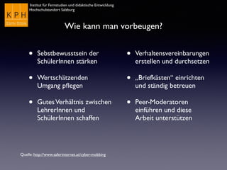 Institut für Fernstudien und didaktische Entwicklung
Hochschulstandort Salzburg
Wie kann man vorbeugen?
• Sebstbewusstsein der
SchülerInnen stärken
• Wertschätzenden
Umgang pﬂegen
• GutesVerhältnis zwischen
LehrerInnen und
SchülerInnen schaffen
• Verhaltensvereinbarungen
erstellen und durchsetzen
• „Briefkästen“ einrichten
und ständig betreuen
• Peer-Moderatoren
einführen und diese
Arbeit unterstützen
Quelle: http://www.saferinternet.at/cyber-mobbing
 