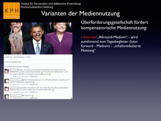 Institut für Fernstudien und didaktische Entwicklung
Hochschulstandort Salzburg
Varianten der Mediennutzung
Überforderungsgesellschaft fördert
kompensatorische Mediennutzung:
- Internet: „Allround-Medium“ - wird
zunehmend zum Tagesbegleiter (Lean
forward - Medium) - „inhaltsreduzierte
Nutzung“
 