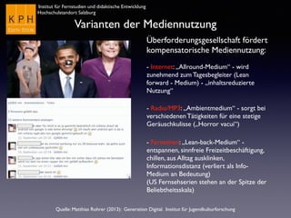 Institut für Fernstudien und didaktische Entwicklung
Hochschulstandort Salzburg
Varianten der Mediennutzung
Überforderungsgesellschaft fördert
kompensatorische Mediennutzung:
- Internet: „Allround-Medium“ - wird
zunehmend zum Tagesbegleiter (Lean
forward - Medium) - „inhaltsreduzierte
Nutzung“
- Radio/MP3: „Ambientmedium“ - sorgt bei
verschiedenen Tätigkeiten für eine stetige
Geräuschkulisse („Horror vacui“)
- Fernsehen: „Lean-back-Medium“ -
entspannen, sinnfreie Freizeitbeschäftigung,
chillen, aus Alltag ausklinken,
Informationsdistanz (verliert als Info-
Medium an Bedeutung)
(US Fernsehserien stehen an der Spitze der
Beliebtheitsskala)
Quelle: Matthias Rohrer (2013): Generation Digital. Institut für Jugendkulturforschung
 