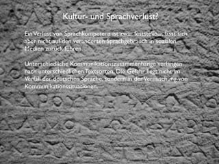 Institut für Fernstudien und didaktische Entwicklung
Hochschulstandort Salzburg
Kultur- und Sprachverlust?
EinVerlust von Sprachkompetenz ist zwar feststellbar, lässt sich
aber nicht auf den veränderten Sprachgebrauch in sozialen
Medien zurück führen.
Unterschiedliche Kommunikationszusammenhänge verlangen
nach unterschiedlichen Textsorten. Die Gefahr liegt nicht im
Verfall der deutschen Sprache, sondern in derVermischung von
Kommunikationssituationen.
 