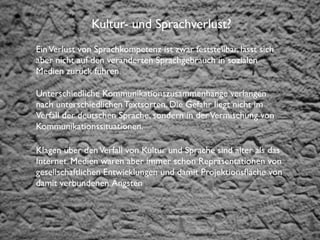 Institut für Fernstudien und didaktische Entwicklung
Hochschulstandort Salzburg
Kultur- und Sprachverlust?
EinVerlust von Sprachkompetenz ist zwar feststellbar, lässt sich
aber nicht auf den veränderten Sprachgebrauch in sozialen
Medien zurück führen.
Unterschiedliche Kommunikationszusammenhänge verlangen
nach unterschiedlichen Textsorten. Die Gefahr liegt nicht im
Verfall der deutschen Sprache, sondern in derVermischung von
Kommunikationssituationen.
Klagen über denVerfall von Kultur und Sprache sind älter als das
Internet. Medien waren aber immer schon Repräsentationen von
gesellschaftlichen Entwicklungen und damit Projektionsﬂäche von
damit verbundenen Ängsten
 