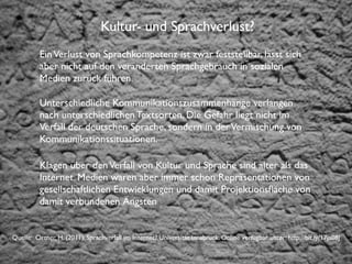 Institut für Fernstudien und didaktische Entwicklung
Hochschulstandort Salzburg
Kultur- und Sprachverlust?
EinVerlust von Sprachkompetenz ist zwar feststellbar, lässt sich
aber nicht auf den veränderten Sprachgebrauch in sozialen
Medien zurück führen.
Unterschiedliche Kommunikationszusammenhänge verlangen
nach unterschiedlichen Textsorten. Die Gefahr liegt nicht im
Verfall der deutschen Sprache, sondern in derVermischung von
Kommunikationssituationen.
Klagen über denVerfall von Kultur und Sprache sind älter als das
Internet. Medien waren aber immer schon Repräsentationen von
gesellschaftlichen Entwicklungen und damit Projektionsﬂäche von
damit verbundenen Ängsten
Quelle: Ortner, H. (2011): Sprachverfall im Internet? Universität Innsbruck. Online verfügbar unter: http://bit.ly/17ja08J
 