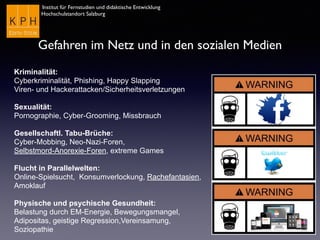 Institut für Fernstudien und didaktische Entwicklung
Hochschulstandort Salzburg
Gefahren im Netz und in den sozialen Medien
Kriminalität:
Cyberkriminalität, Phishing, Happy Slapping
Viren- und Hackerattacken/Sicherheitsverletzungen
Sexualität:
Pornographie, Cyber-Grooming, Missbrauch
Gesellschaftl. Tabu-Brüche:
Cyber-Mobbing, Neo-Nazi-Foren,
Selbstmord-Anorexie-Foren, extreme Games
Flucht in Parallelwelten:
Online-Spielsucht, Konsumverlockung, Rachefantasien,
Amoklauf
Physische und psychische Gesundheit:
Belastung durch EM-Energie, Bewegungsmangel,
Adipositas, geistige Regression,Vereinsamung,
Soziopathie
 