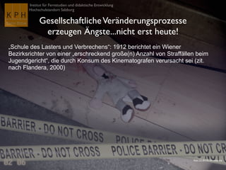 Institut für Fernstudien und didaktische Entwicklung
Hochschulstandort Salzburg
GesellschaftlicheVeränderungsprozesse
erzeugen Ängste...nicht erst heute!
„Schule des Lasters und Verbrechens“: 1912 berichtet ein Wiener
Bezirksrichter von einer „erschreckend große(n) Anzahl von Straffällen beim
Jugendgericht“, die durch Konsum des Kinematografen verursacht sei (zit.
nach Flandera, 2000)
Flickr CC-BY-NC-SA voteprime
 