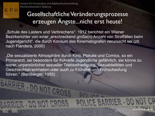 Institut für Fernstudien und didaktische Entwicklung
Hochschulstandort Salzburg
GesellschaftlicheVeränderungsprozesse
erzeugen Ängste...nicht erst heute!
„Schule des Lasters und Verbrechens“: 1912 berichtet ein Wiener
Bezirksrichter von einer „erschreckend große(n) Anzahl von Straffällen beim
Jugendgericht“, die durch Konsum des Kinematografen verursacht sei (zit.
nach Flandera, 2000)
„Die sexualisierte Atmosphäre durch Kino, Plakate und Comics, so ein
Primararzt, sei besonders für frühreife Jugendliche gefährlich, sie könne zu
leerer, unpersönlicher sexueller Triebbefriedigung, Sexualdelikten und
Geschlechtskrankheiten oder auch zu Frühehe und Frühscheidung
führen.“ (Bamberger, 1955)
Flickr CC-BY-NC-SA voteprime
 
