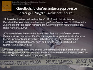 Institut für Fernstudien und didaktische Entwicklung
Hochschulstandort Salzburg
GesellschaftlicheVeränderungsprozesse
erzeugen Ängste...nicht erst heute!
„Schule des Lasters und Verbrechens“: 1912 berichtet ein Wiener
Bezirksrichter von einer „erschreckend große(n) Anzahl von Straffällen beim
Jugendgericht“, die durch Konsum des Kinematografen verursacht sei (zit.
nach Flandera, 2000)
„Die sexualisierte Atmosphäre durch Kino, Plakate und Comics, so ein
Primararzt, sei besonders für frühreife Jugendliche gefährlich, sie könne zu
leerer, unpersönlicher sexueller Triebbefriedigung, Sexualdelikten und
Geschlechtskrankheiten oder auch zu Frühehe und Frühscheidung
führen.“ (Bamberger, 1955)
„Welcher Jüngling kann eine solche verfluchungswürdige Schrift lesen, ohne
ein Pestgeschwür davon in seiner Seele zurückzubehalten, welches gewiß zu
seiner Zeit aufbrechen wird.“ (Goeze, 1775)
Flickr CC-BY-NC-SA voteprime
 