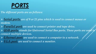 PORTS
The different ports are as follows:
 Serial ports are of 9 or 25 pins which is used to connect mouse or
modem.
 Parallel port are used to connect printer and tape drive.
 USB ports stands for Universal Serial Bus ports. These ports are used to
connect multiple devices.
 Ethernet port are used to connect a computer to a network.
 VGA port are used to connect a monitor.
 