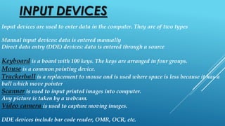 INPUT DEVICES
Input devices are used to enter data in the computer. They are of two types
Manual input devices: data is entered manually
Direct data entry (DDE) devices: data is entered through a source
Keyboard is a board with 100 keys. The keys are arranged in four groups.
Mouse is a common pointing device.
Trackerball is a replacement to mouse and is used where space is less because it has a
ball which move pointer
Scanner is used to input printed images into computer.
Any picture is taken by a webcam.
Video camera is used to capture moving images.
DDE devices include bar code reader, OMR, OCR, etc.
 