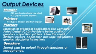 Monitor
CRT Monitors (cathode ray tube)
LCD (liquid-crystal display)
Printers
Two types: Impact and Non Impact
Output Devices
Plotters
Essential for graphical applications like Computer
Aided Design (CAD) Provide a better quality
graphics output than printers Allow the use of
different colours .Application package will translate
graphic into plotter instructions
Speakers
Sound can be output through speakers or
headphones.
 