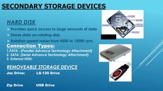 HARD DISK
 Provides quick access to large amounts of data
 Stores data on rotating disk.
 Rotation speed varies from 4500 to 15000 rpm.
SECONDARY STORAGE DEVICES
Connection Types:
1.PATA : (Parallel Advance Technology Attachment)
2. SATA: (Serial Advance Technology Attachment)
3. External HDD:
REMOVEABLE STORAGE DEVICE
Jaz Drive: LS-120 Drive
Zip Drive USB Drive
 