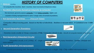HISTORY OF COMPUTERS Abacus; counting.
 1st computer like machine Mark I machine. Used mechanical telephone relays
 The ENIAC (Electronic Numerical Integrator & Computer)
 First electronic general-purpose computer, It was Turing-complete, digital, and
 capable of being reprogrammed to solve "a large class of numerical problems.
 First Generation Machines (Vacuum Tubes):
Computers without moving parts . Based on the flow of electricity . Resistors & vacuum tubes . It Contained over 17,000
tubes.
 Second Generation (Transistors):
 Transistor made smaller & Cheap computers (1948). Computers shrank in size . Growth of computer industry in the world.
 Third Generation (Integrated Circuits)
Integrated circuits, or IC (1970s) . IC - single component containing many transistors . Smaller, cheaper and
more reliable
 Fourth Generation (microprocessor):
Central processing unit. The Brain of the computer on a single chip .Chip called microprocessor
 