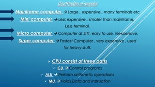 Classification of computer
Mainframe computer  Large , expensive , many terminals etc
Mini computer  Less expensive , smaller than mainframe,
Less terminal.
Micro computer  Computer at SITT, easy to use, inexpensive.
Super computer  Fastest Computer , very expensive , used
for heavy stuff.
 CPU consist of three parts
 CU  Control programs
 ALU  Perform arithmetic operations
 MU  Holds Data and Instruction
 
