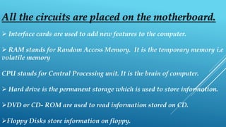 All the circuits are placed on the motherboard.
 Interface cards are used to add new features to the computer.
 RAM stands for Random Access Memory. It is the temporary memory i.e
volatile memory
CPU stands for Central Processing unit. It is the brain of computer.
 Hard drive is the permanent storage which is used to store information.
DVD or CD- ROM are used to read information stored on CD.
Floppy Disks store information on floppy.
 