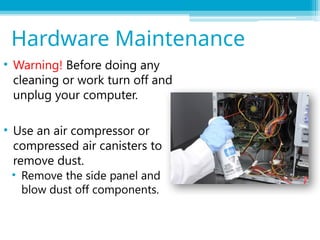 • Warning! Before doing any
cleaning or work turn off and
unplug your computer.
• Use an air compressor or
compressed air canisters to
remove dust.
• Remove the side panel and
blow dust off components.
Hardware Maintenance
 