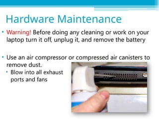 • Warning! Before doing any cleaning or work on your
laptop turn it off, unplug it, and remove the battery
• Use an air compressor or compressed air canisters to
remove dust.
• Blow into all exhaust
ports and fans
Hardware Maintenance
 