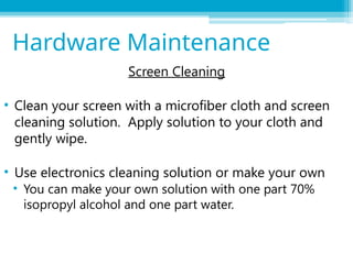 Screen Cleaning
• Clean your screen with a microfiber cloth and screen
cleaning solution. Apply solution to your cloth and
gently wipe.
• Use electronics cleaning solution or make your own
• You can make your own solution with one part 70%
isopropyl alcohol and one part water.
Hardware Maintenance
 