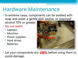 • In extreme cases, components can be washed with
soap and water, a gentle dish washer, or isopropyl
alcohol 70% or greater.
• Do not wash!
• Laptops
• Monitors
• Power supplies
• Hard drives
• Batteries
• Let your components dry 100% before using them to
avoid damage.
Hardware Maintenance
 