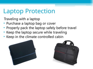 Traveling with a laptop
• Purchase a laptop bag or cover
• Properly pack the laptop safely before travel
• Keep the laptop secure while traveling
• Keep in the climate controlled cabin
Laptop Protection
 