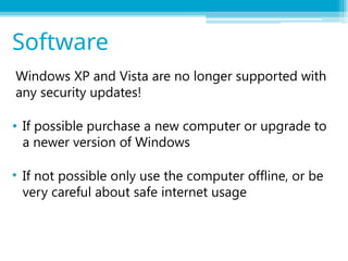 Windows XP and Vista are no longer supported with
any security updates!
• If possible purchase a new computer or upgrade to
a newer version of Windows
• If not possible only use the computer offline, or be
very careful about safe internet usage
Software
 