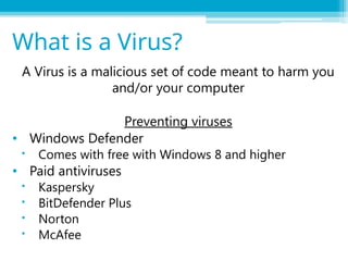 A Virus is a malicious set of code meant to harm you
and/or your computer
Preventing viruses
• Windows Defender
 Comes with free with Windows 8 and higher
• Paid antiviruses
 Kaspersky
 BitDefender Plus
 Norton
 McAfee
What is a Virus?
 