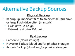 Physical Back up
• Backup up important files to an external Hard drive
or large Flash drive often (manually)
 Flash drive 32-128gb
 External hard drive 500gb-4tb
Paid backup
• Carbonite (cloud storage)
• Novastor Backup (cloud and/or physical storage)
• Acronis Backup (cloud and/or physical storage)
Alternative Backup Sources
 