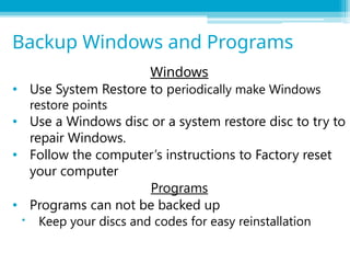 Windows
• Use System Restore to periodically make Windows
restore points
• Use a Windows disc or a system restore disc to try to
repair Windows.
• Follow the computer’s instructions to Factory reset
your computer
Programs
• Programs can not be backed up
 Keep your discs and codes for easy reinstallation
Backup Windows and Programs
 