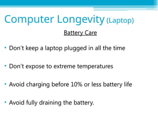 Battery Care
• Don’t keep a laptop plugged in all the time
• Don’t expose to extreme temperatures
• Avoid charging before 10% or less battery life
• Avoid fully draining the battery.
Computer Longevity (Laptop)
 