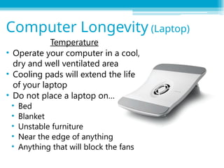 Temperature
• Operate your computer in a cool,
dry and well ventilated area
• Cooling pads will extend the life
of your laptop
• Do not place a laptop on…
• Bed
• Blanket
• Unstable furniture
• Near the edge of anything
• Anything that will block the fans
Computer Longevity (Laptop)
 
