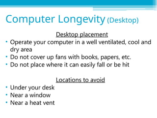 Desktop placement
• Operate your computer in a well ventilated, cool and
dry area
• Do not cover up fans with books, papers, etc.
• Do not place where it can easily fall or be hit
Locations to avoid
• Under your desk
• Near a window
• Near a heat vent
Computer Longevity (Desktop)
 