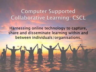 Computer Supported Collaborative Learning: CSCL Harnessing online technology to capture, share and disseminate learning within and between individuals/organisations. 