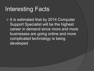 Interesting FactsIt is estimated that by 2014 Computer Support Specialist will be the highest career in demand since more and more businesses are going online and more complicated technology is being developed