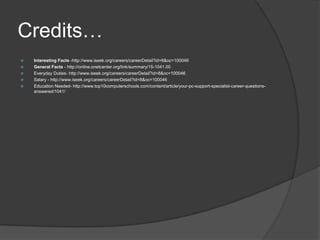 Credits…Interesting Facts -http://www.iseek.org/careers/careerDetail?id=8&oc=100046General Facts - http://online.onetcenter.org/link/summary/15-1041.00Everyday Duties- http://www.iseek.org/careers/careerDetail?id=8&oc=100046Salary - http://www.iseek.org/careers/careerDetail?id=8&oc=100046Education Needed- http://www.top10computerschools.com/content/article/your-pc-support-specialist-career-questions-answered/1041/