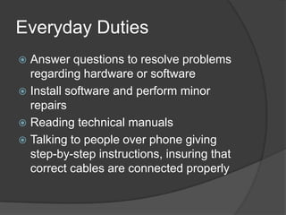 Everyday DutiesAnswer questions to resolve problems regarding hardware or softwareInstall software and perform minor repairsReading technical manualsTalking to people over phone giving step-by-step instructions, insuring that correct cables are connected properly