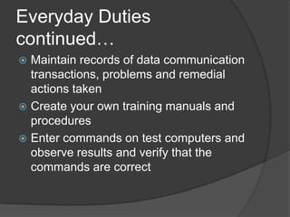 Everyday Duties continued…Maintain records of data communication transactions, problems and remedial actions takenCreate your own training manuals and proceduresEnter commands on test computers and observe results and verify that the commands are correct