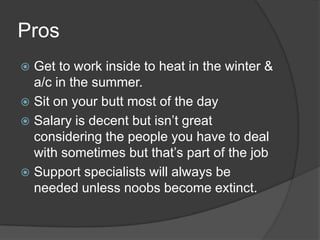 ProsGet to work inside to heat in the winter & a/c in the summer.Sit on your butt most of the day Salary is decent but isn’t great  considering the people you have to deal with sometimes but that’s part of the jobSupport specialists will always be needed unless noobs become extinct. 