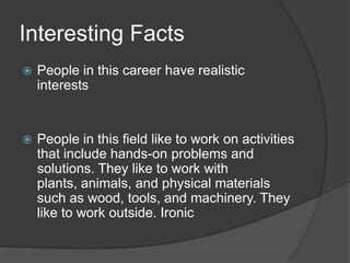 Interesting FactsPeople in this career have realistic interestsPeople in this field like to work on activities that include hands-on problems and solutions. They like to work with plants, animals, and physical materials such as wood, tools, and machinery. They like to work outside. Ironic
