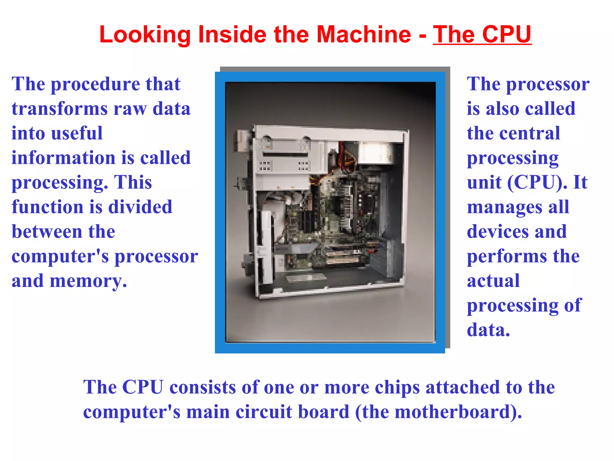 Looking Inside the Machine -  The CPU The procedure that transforms raw data into useful information is called processing. This function is divided between the computer's processor and memory. The processor is also called the central processing unit (CPU). It manages all devices and performs the actual processing of data. The CPU consists of one or more chips attached to the computer's main circuit board (the motherboard). 