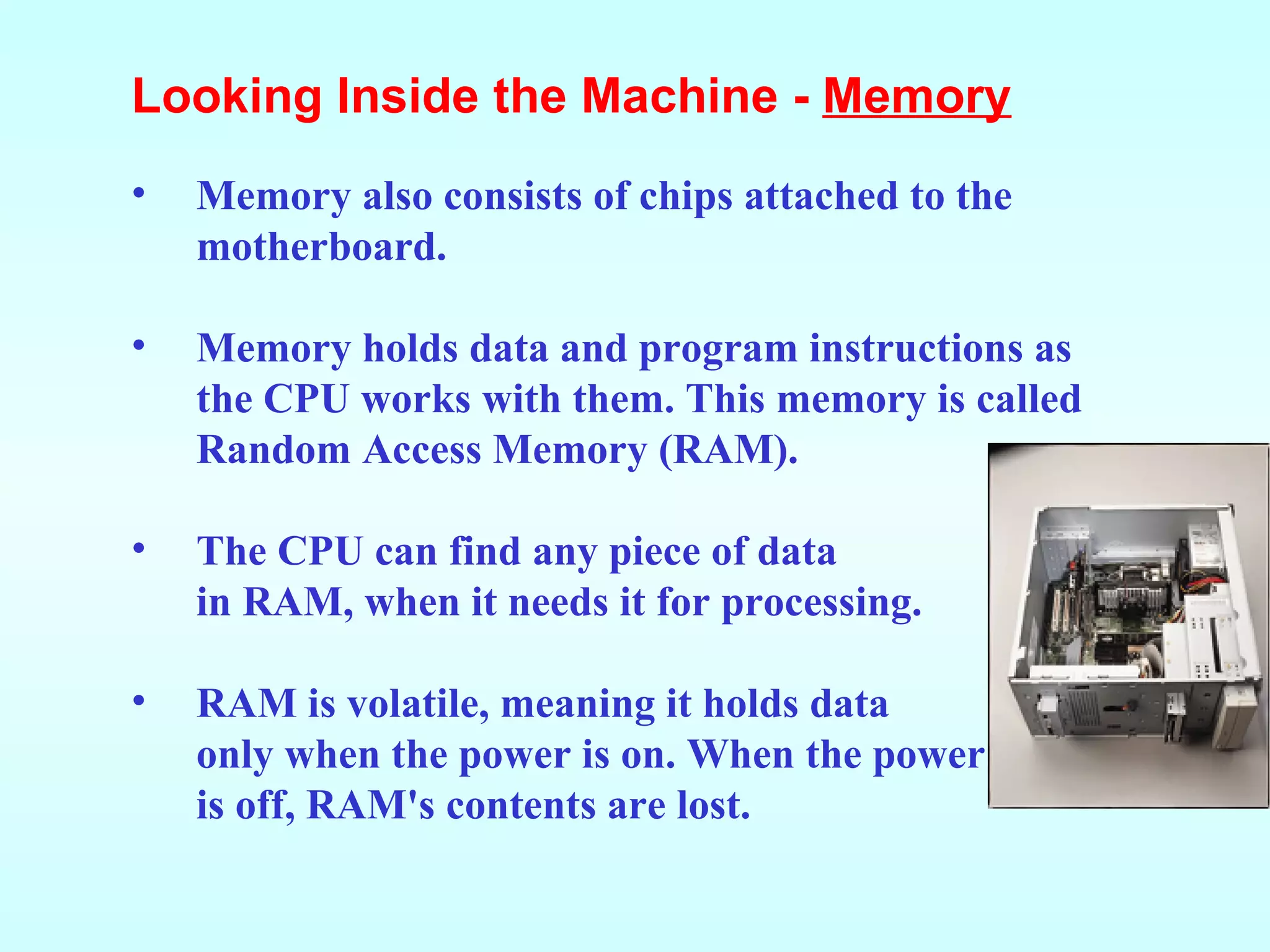 Memory also consists of chips attached to the motherboard. Memory holds data and program instructions as the CPU works with them. This memory is called Random Access Memory (RAM). The CPU can find any piece of data in RAM, when it needs it for processing. RAM is volatile, meaning it holds data only when the power is on. When the power is off, RAM's contents are lost. Looking Inside the Machine -  Memory 