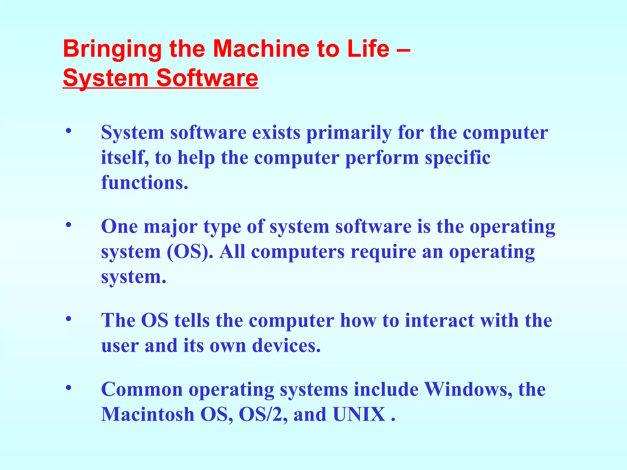 System software exists primarily for the computer itself, to help   the computer perform specific functions. One major type of system software is the operating system (OS). All computers require an operating system.  The OS tells the computer how to interact with the user and its own devices. Common operating systems include Windows, the Macintosh OS, OS/2, and UNIX . Bringing the Machine to Life –  System Software 
