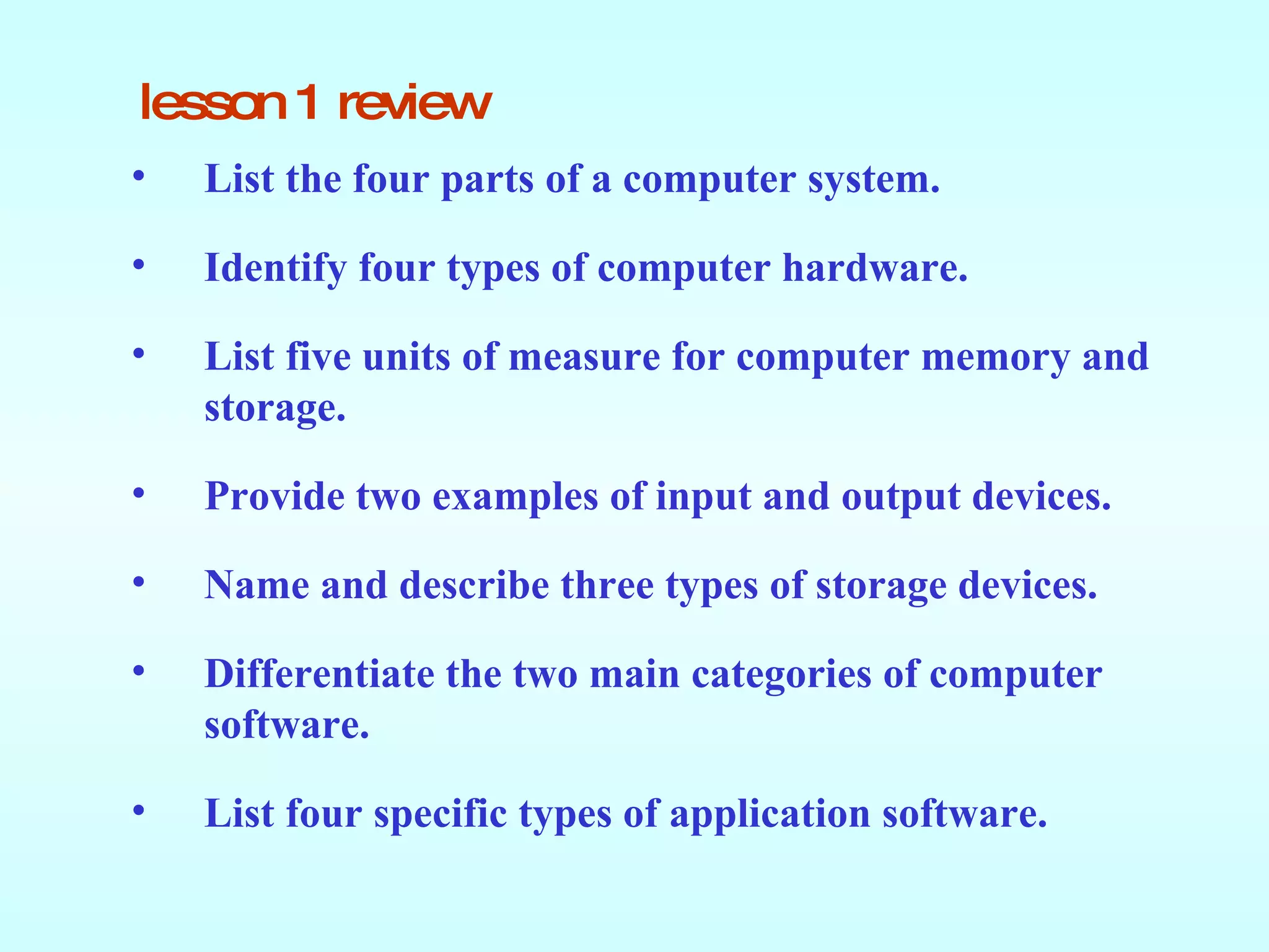 lesson 1 review List   the four parts of a computer system. Identify four types of computer hardware. List five units of measure for computer memory and storage. Provide two examples of input and output devices. Name and describe three types of storage devices. Differentiate the two main categories of computer software. List four specific types of application software. 