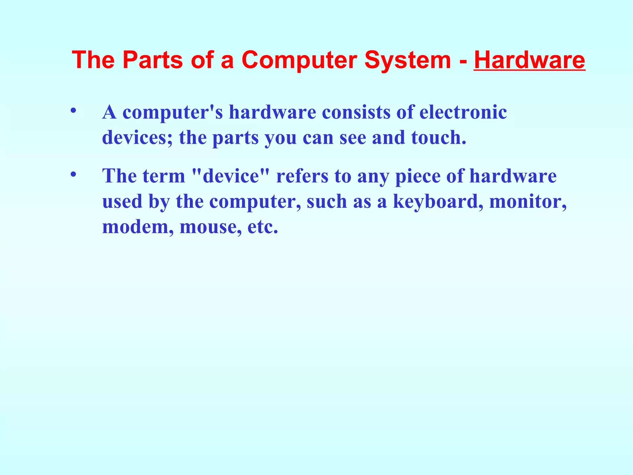 A computer's hardware consists of electronic devices; the parts you can see and touch. The term &quot;device&quot; refers to any piece of hardware used by the computer, such as a keyboard, monitor, modem, mouse, etc. The Parts of a Computer System -  Hardware 