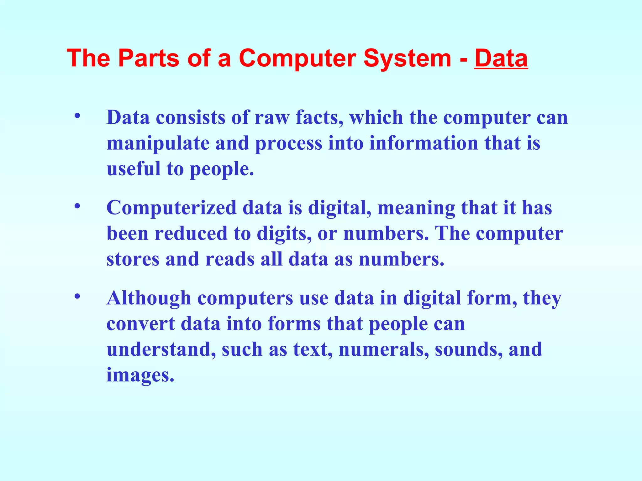 Data consists of raw facts, which the computer can manipulate and process into information that is useful to people.  Computerized data is digital, meaning that it has been reduced to digits, or numbers. The computer stores and reads all data as numbers. Although computers use data in digital form, they convert data into forms that people can understand, such as text, numerals, sounds, and images. The Parts of a Computer System -  Data 