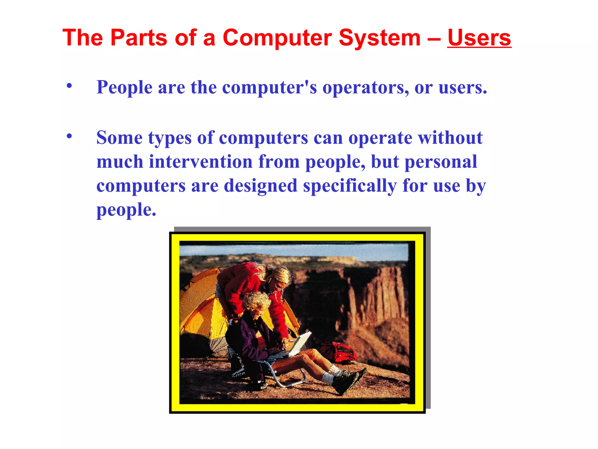 People are the computer's operators, or users.  Some types of computers can operate without much intervention from people, but personal computers are designed specifically for use by people. The Parts of a Computer System –  Users 