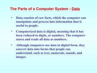 Data consists of raw facts, which the computer can manipulate and process into information that is useful to people.  Computerized data is digital, meaning that it has been reduced to digits, or numbers. The computer stores and reads all data as numbers. Although computers use data in digital form, they convert data into forms that people can understand, such as text, numerals, sounds, and images. The Parts of a Computer System -  Data 
