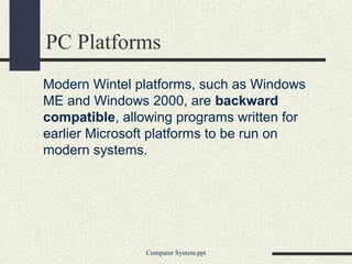 PC Platforms
Modern Wintel platforms, such as Windows
ME and Windows 2000, are backward
compatible, allowing programs written for
earlier Microsoft platforms to be run on
modern systems.




                Computer System.ppt
 